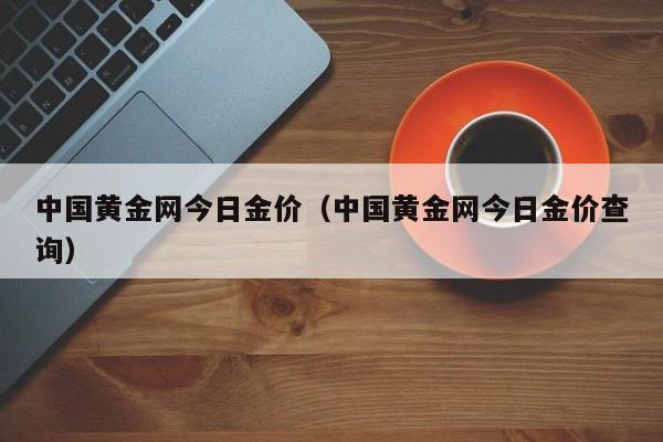 中国黄金网今日金价（中国黄金网今日金价查询）