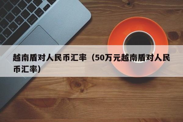 越南盾对人民币汇率（50万元越南盾对人民币汇率）