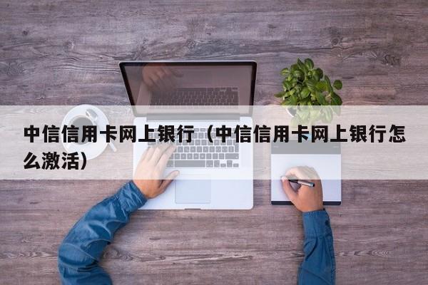 中信信用卡网上银行（中信信用卡网上银行怎么激活）