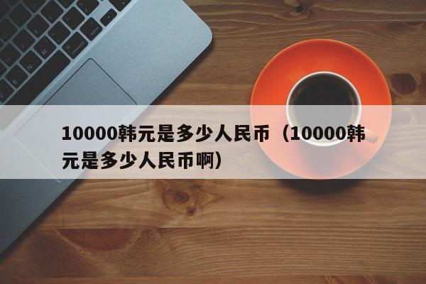 10000韩元是多少人民币（10000韩元是多少人民币啊）