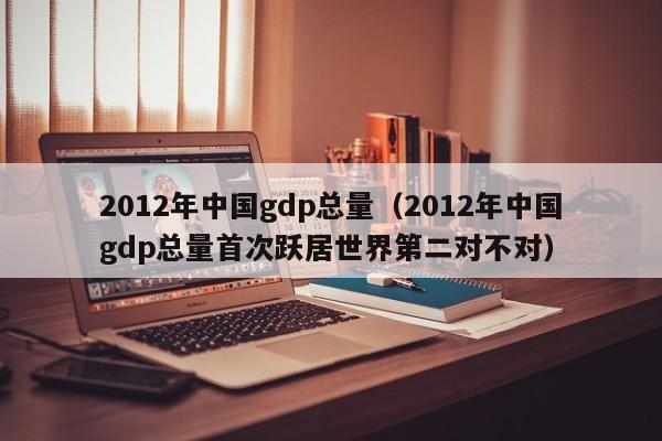 2012年中国gdp总量（2012年中国gdp总量首次跃居世界第二对不对）