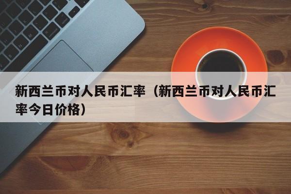 新西兰币对人民币汇率（新西兰币对人民币汇率今日价格）