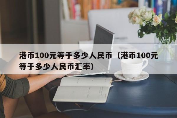 港币100元等于多少人民币（港币100元等于多少人民币汇率）