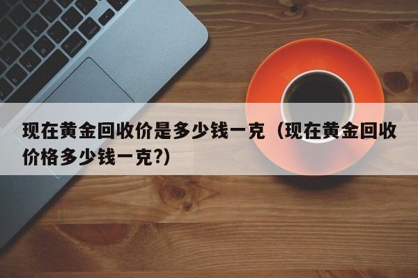 现在黄金回收价是多少钱一克（现在黄金回收价格多少钱一克?）