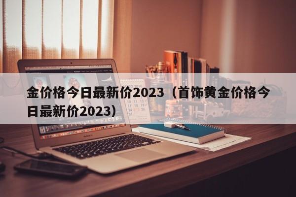 金价格今日最新价2023（首饰黄金价格今日最新价2023）