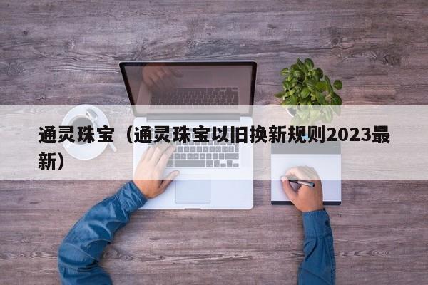 通灵珠宝（通灵珠宝以旧换新规则2023最新）