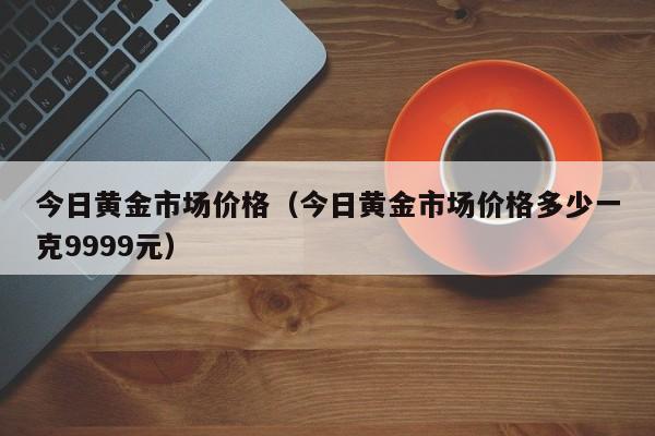 今日黄金市场价格（今日黄金市场价格多少一克9999元）