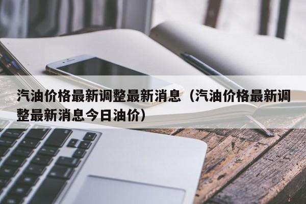 汽油价格最新调整最新消息（汽油价格最新调整最新消息今日油价）