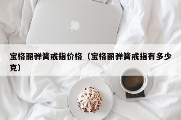 宝格丽弹簧戒指价格（宝格丽弹簧戒指有多少克）