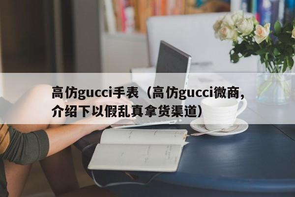 高仿gucci手表（高仿gucci微商,介绍下以假乱真拿货渠道）