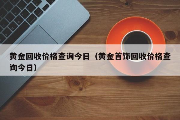 黄金回收价格查询今日（黄金首饰回收价格查询今日）