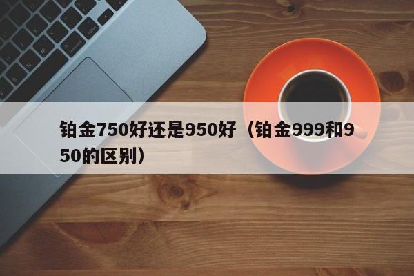 铂金750好还是950好（铂金999和950的区别）