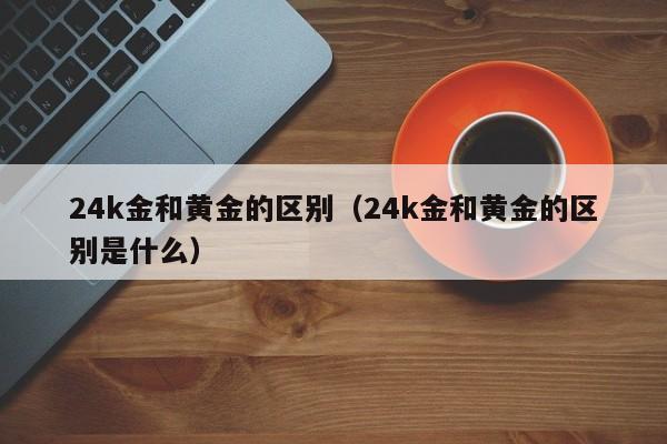 24k金和黄金的区别（24k金和黄金的区别是什么）