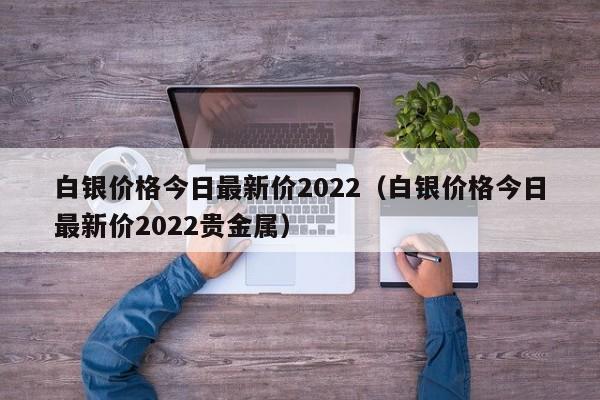 白银价格今日最新价2022（白银价格今日最新价2022贵金属）