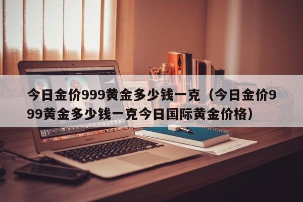 今日金价999黄金多少钱一克（今日金价999黄金多少钱一克今日国际黄金价格）